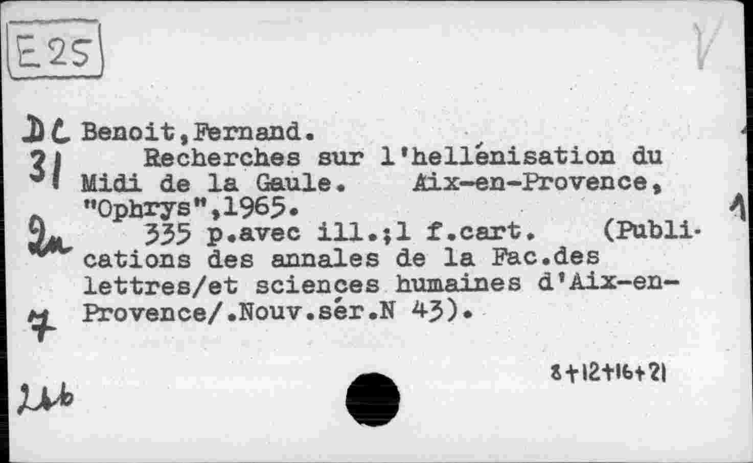 ﻿ЗІ
U
і
Benoit,Fernand.
Recherches sur 1’hellénisation du Midi de la Gaule. Aix-en-Provence, "Ophrys",1965•
535 p.avec ill.;l f.cart. (Publications des annales de la Рас.des lettres/et sciences humaines d’Aix-en-Provence/ .Nouv.sér.N 45).
J+I2+Ibf2|